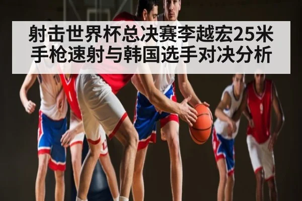 射击世界杯总决赛李越宏25米手枪速射与韩国选手对决分析